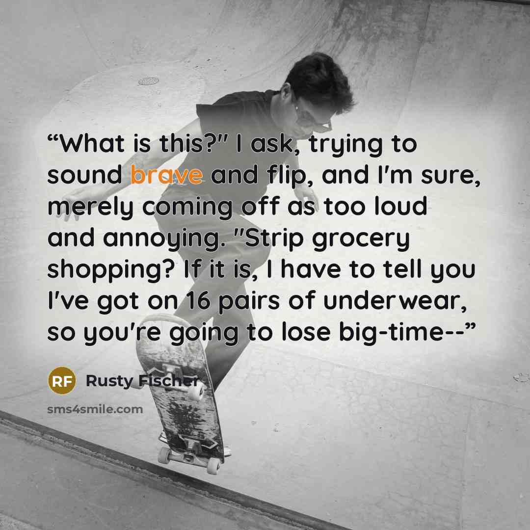 “What is this?" I ask, trying to sound brave and flip, and I'm sure, merely coming off as too loud and annoying. "Strip grocery shopping? If it is, I have to tell you I've got on 16 pairs of underwear, so you're going to lose big-time--” quote by Rusty Fischer