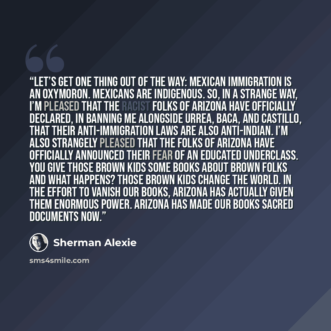 “Let’s get one thing out of the way: Mexican immigration is an oxymoron. Mexicans are indigenous. So, in a strange way, I’m pleased that the racist folks of Arizona have officially declared, in banning me alongside Urrea, Baca, and Castillo, that their anti-immigration laws are also anti-Indian…” quote by Sherman Alexie