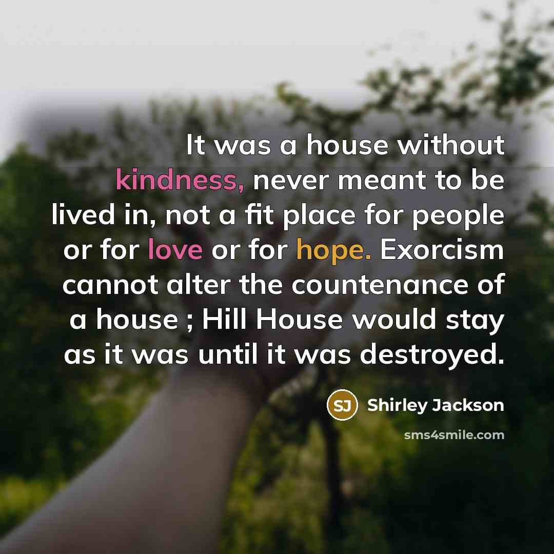 “It was a house without kindness, never meant to be lived in, not a fit place for people or for love or for hope. Exorcism cannot alter the countenance of a house ; Hill House would stay as it was until it was destroyed.” quote by Shirley Jackson
