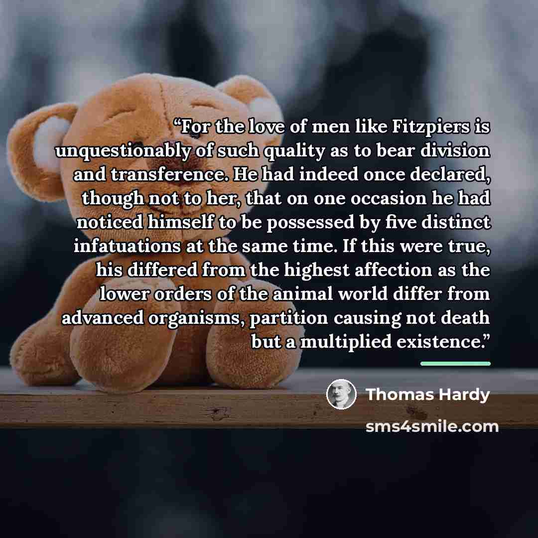 “For the love of men like Fitzpiers is unquestionably of such quality as to bear division and transference. He had indeed once declared, though not to her, that on one occasion he had noticed himself to be possessed by five distinct infatuations at the same time. If this were true, his differed…” quote by Thomas Hardy