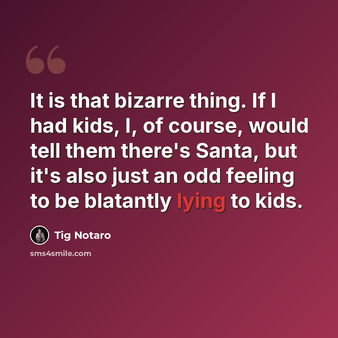 “It is that bizarre thing. If I had kids, I, of course, would tell them there's Santa, but it's also just an odd feeling to be blatantly lying to kids.” quote by Tig Notaro