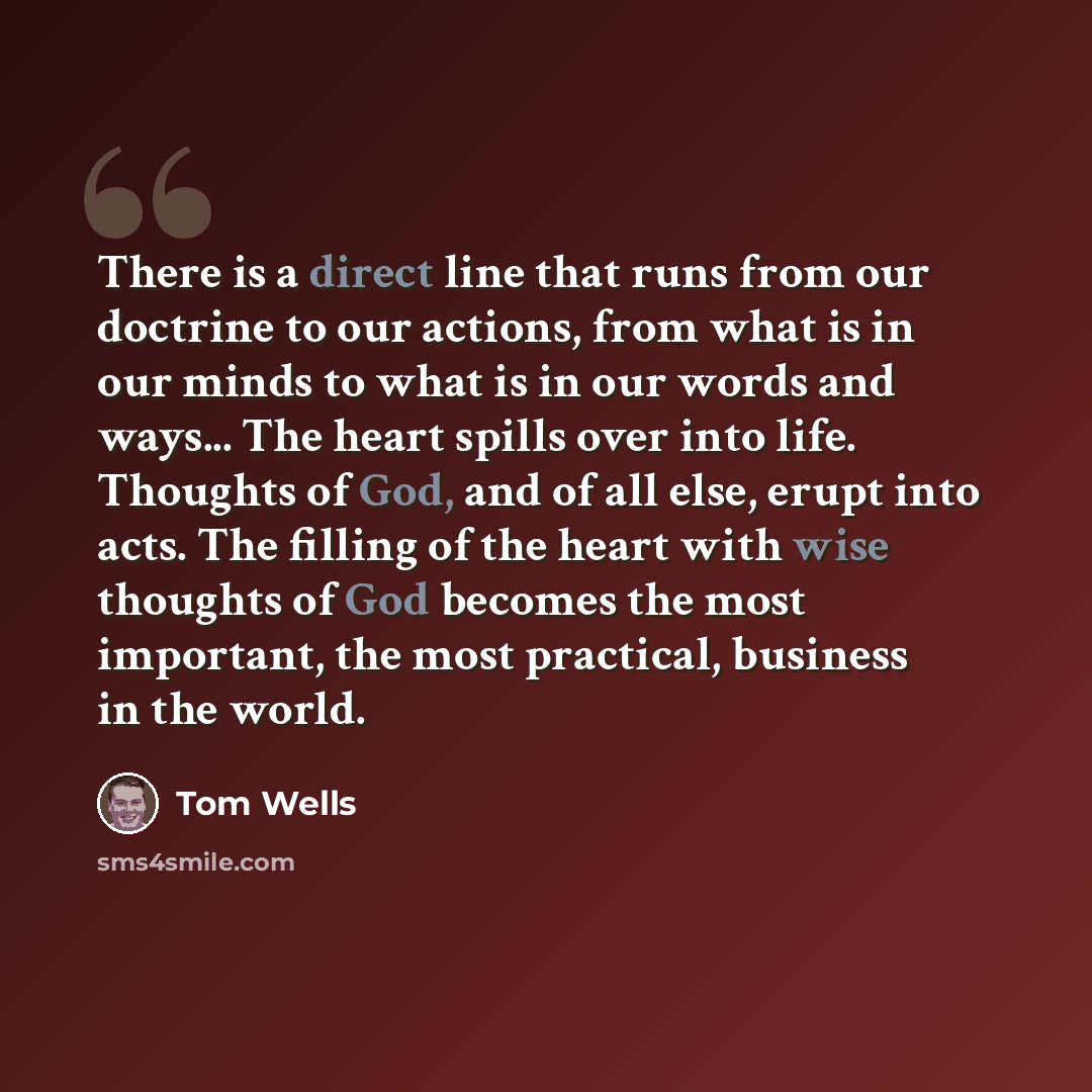 “There is a direct line that runs from our doctrine to our actions, from what is in our minds to what is in our words and ways... The heart spills over into life. Thoughts of God, and of all else, erupt into acts. The filling of the heart with wise thoughts of God becomes the most important, the…” quote by Tom Wells