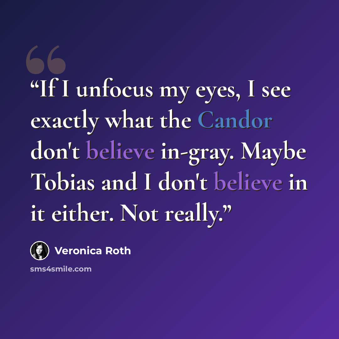 “If I unfocus my eyes, I see exactly what the Candor don't believe in-gray. Maybe Tobias and I don't believe in it either. Not really.” quote by Veronica Roth