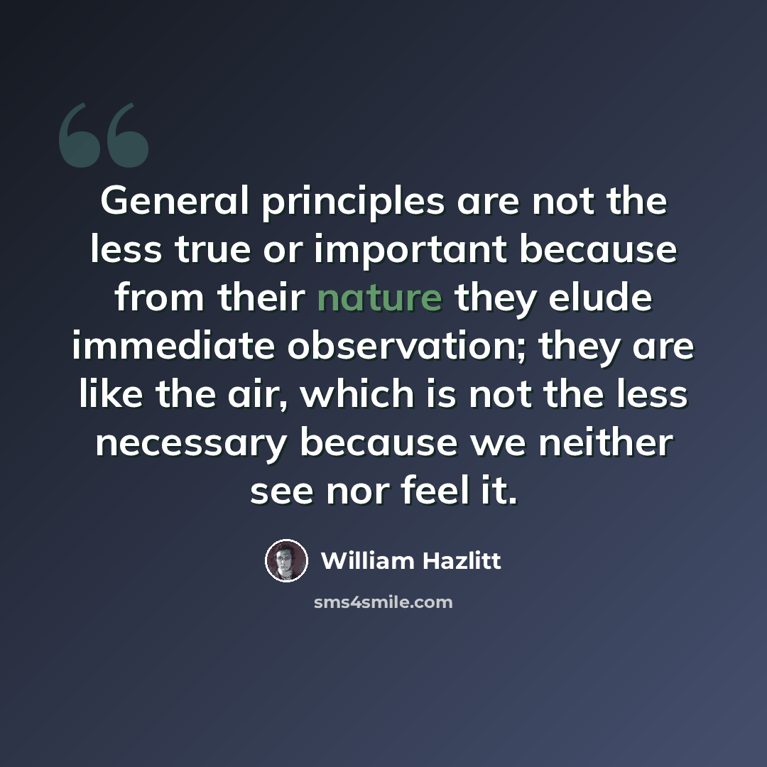 “General principles are not the less true or important because from their nature they elude immediate observation; they are like the air, which is not the less necessary because we neither see nor feel it.” quote by William Hazlitt