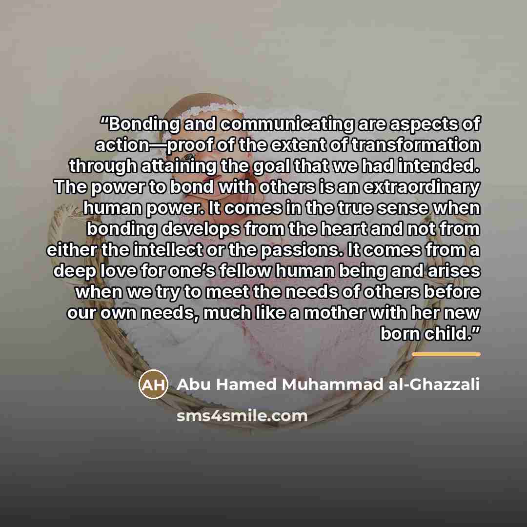 “Bonding and communicating are aspects of action—proof of the extent of transformation through attaining the goal that we had intended. The power to bond with others is an extraordinary human power. It comes in the true sense when bonding develops from the heart and not from either the intellect or…” quote by Abu Hamed Muhammad al-Ghazzali