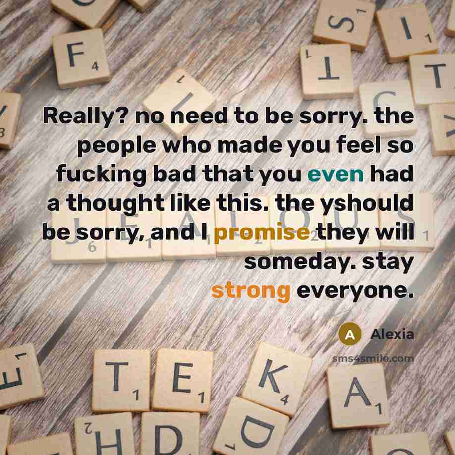 “Really? no need to be sorry. the people who made you feel so fucking bad that you even had a thought like this. the yshould be sorry, and I promise they will someday. stay strong everyone.” quote by Alexia