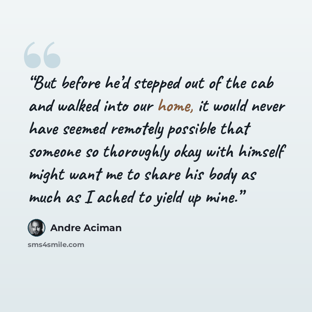 “But before he’d stepped out of the cab and walked into our home, it would never have seemed remotely possible that someone so thoroughly okay with himself might want me to share his body as much as I ached to yield up mine.” quote by André Aciman