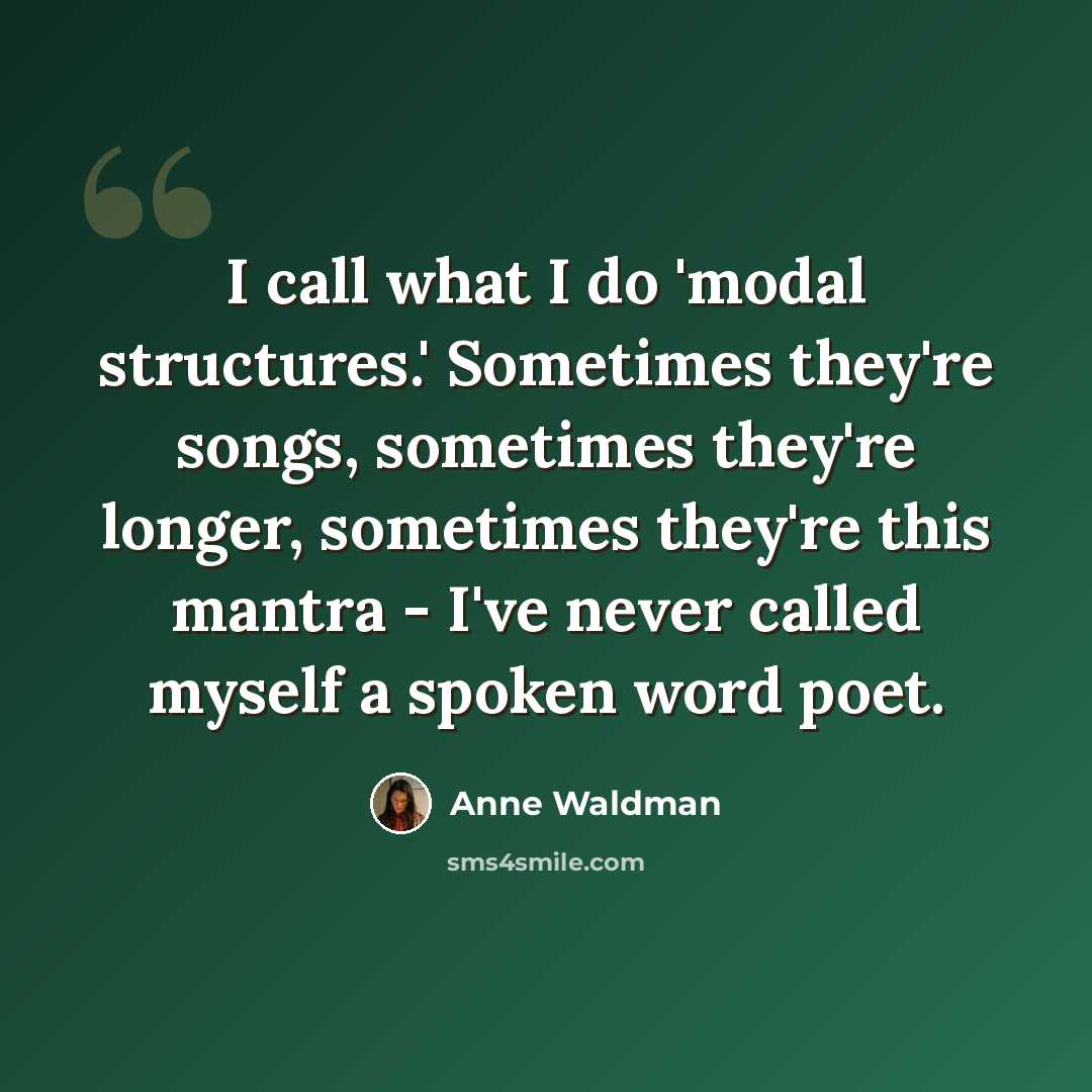 “I call what I do 'modal structures.' Sometimes they're songs, sometimes they're longer, sometimes they're this mantra - I've never called myself a spoken word poet.” quote by Anne Waldman