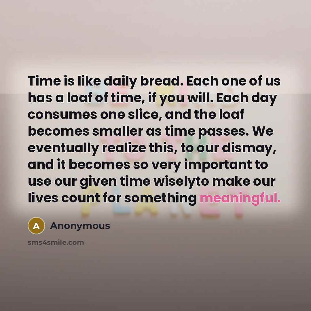 “Time is like daily bread. Each one of us has a loaf of time, if you will. Each day consumes one slice, and the loaf becomes smaller as time passes. We eventually realize this, to our dismay, and it becomes so very important to use our given time wiselyto make our lives count for something…” quote by Anonymous