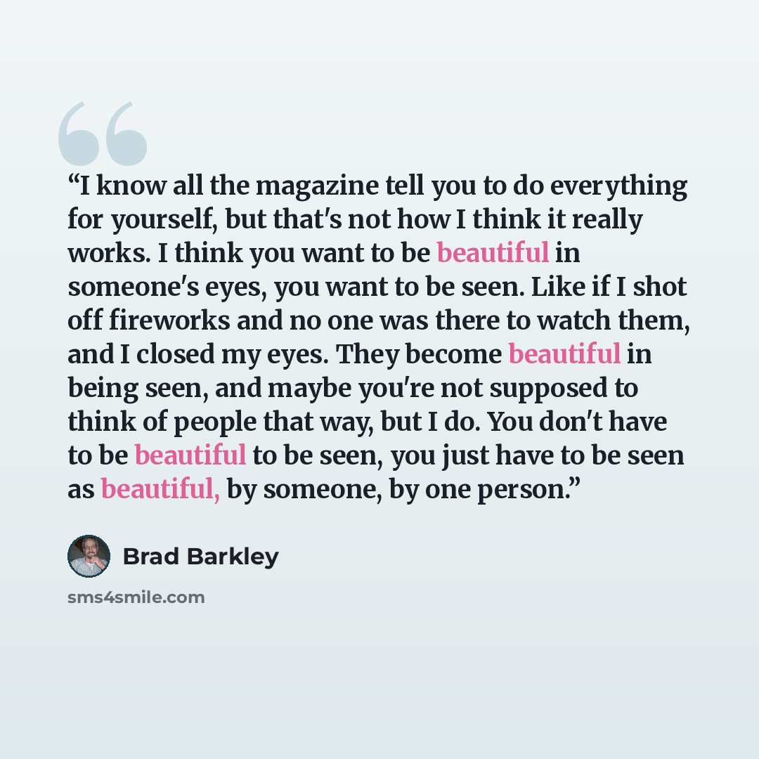 “I know all the magazine tell you to do everything for yourself, but that's not how I think it really works. I think you want to be beautiful in someone's eyes, you want to be seen. Like if I shot off fireworks and no one was there to watch them, and I closed my eyes. They become beautiful in being…” quote by Brad Barkley