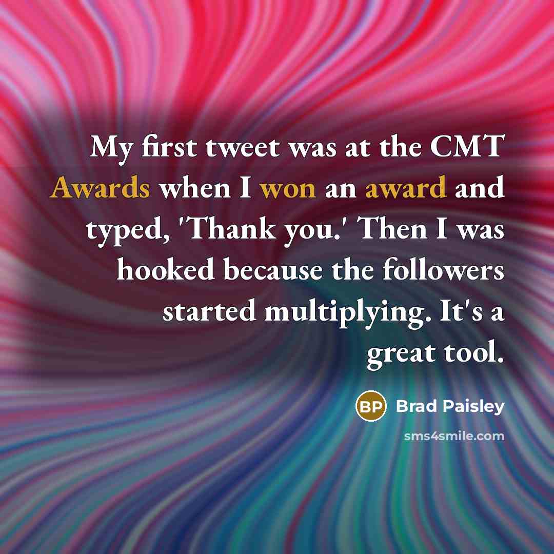 “My first tweet was at the CMT Awards when I won an award and typed, 'Thank you.' Then I was hooked because the followers started multiplying. It's a great tool.” quote by Brad Paisley