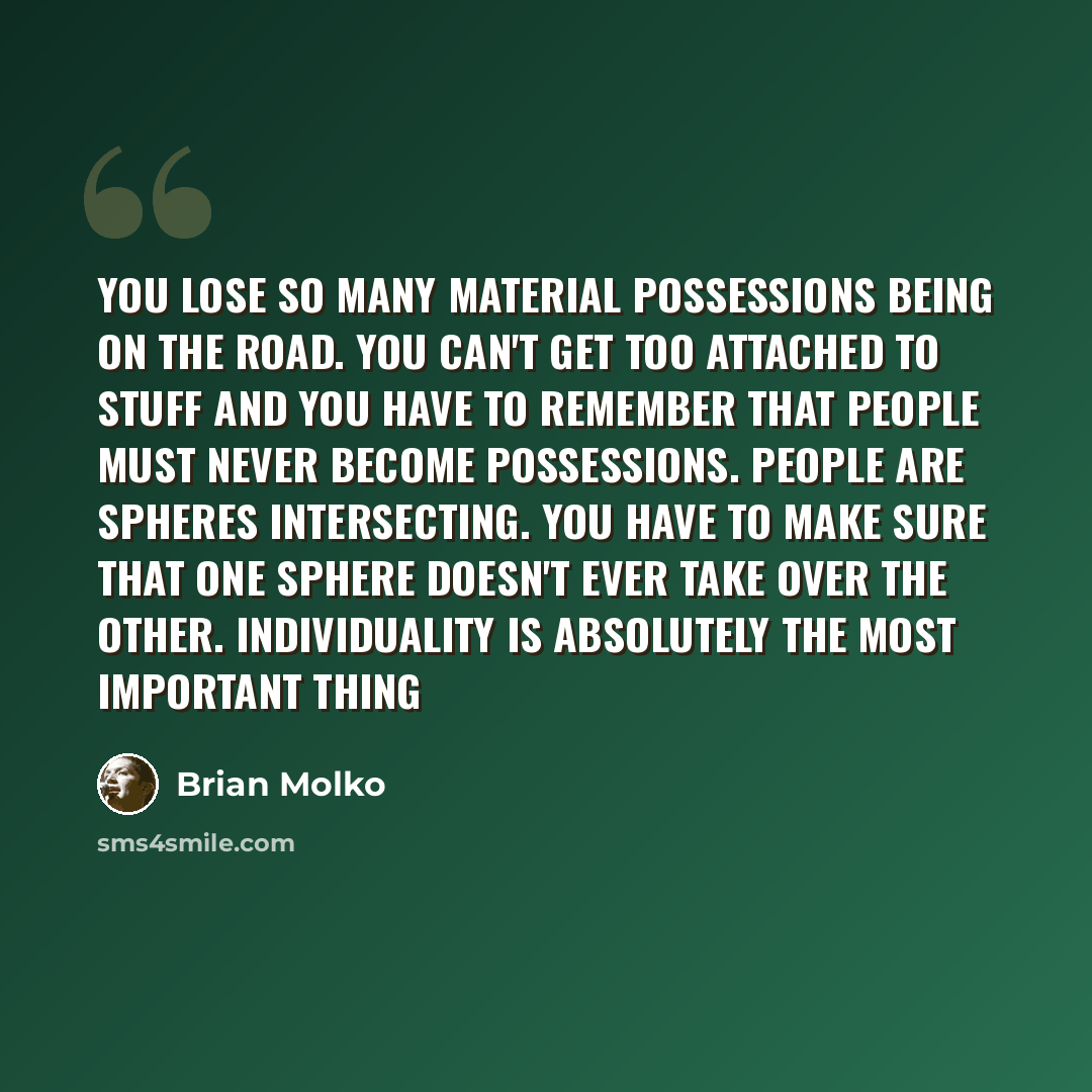 “You lose so many material possessions being on the road. You can't get too attached to stuff and you have to remember that people must never become possessions. People are spheres intersecting. You have to make sure that one sphere doesn't ever take over the other. Individuality is absolutely the…” quote by Brian Molko