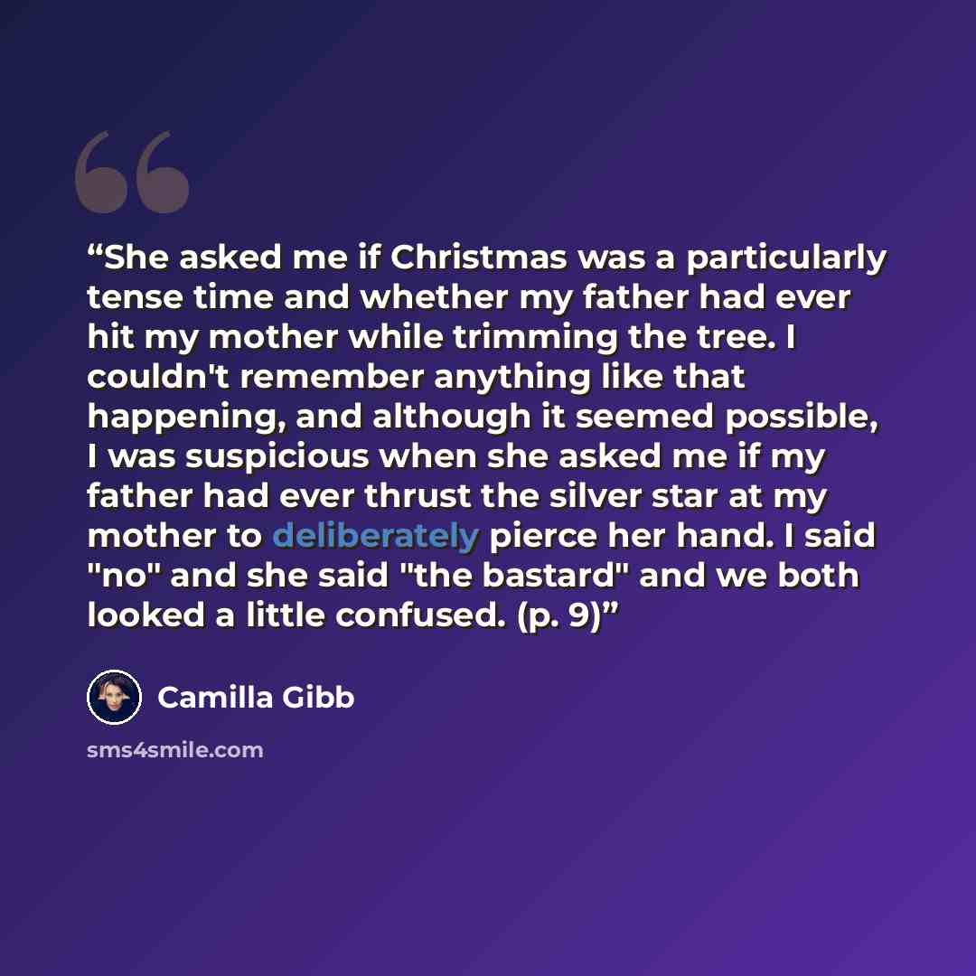 “She asked me if Christmas was a particularly tense time and whether my father had ever hit my mother while trimming the tree. I couldn't remember anything like that happening, and although it seemed possible, I was suspicious when she asked me if my father had ever thrust the silver star at my…” quote by Camilla Gibb