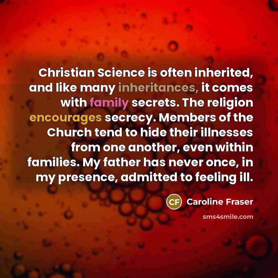 “Christian Science is often inherited, and like many inheritances, it comes with family secrets. The religion encourages secrecy. Members of the Church tend to hide their illnesses from one another, even within families. My father has never once, in my presence, admitted to feeling ill.” quote by Caroline Fraser