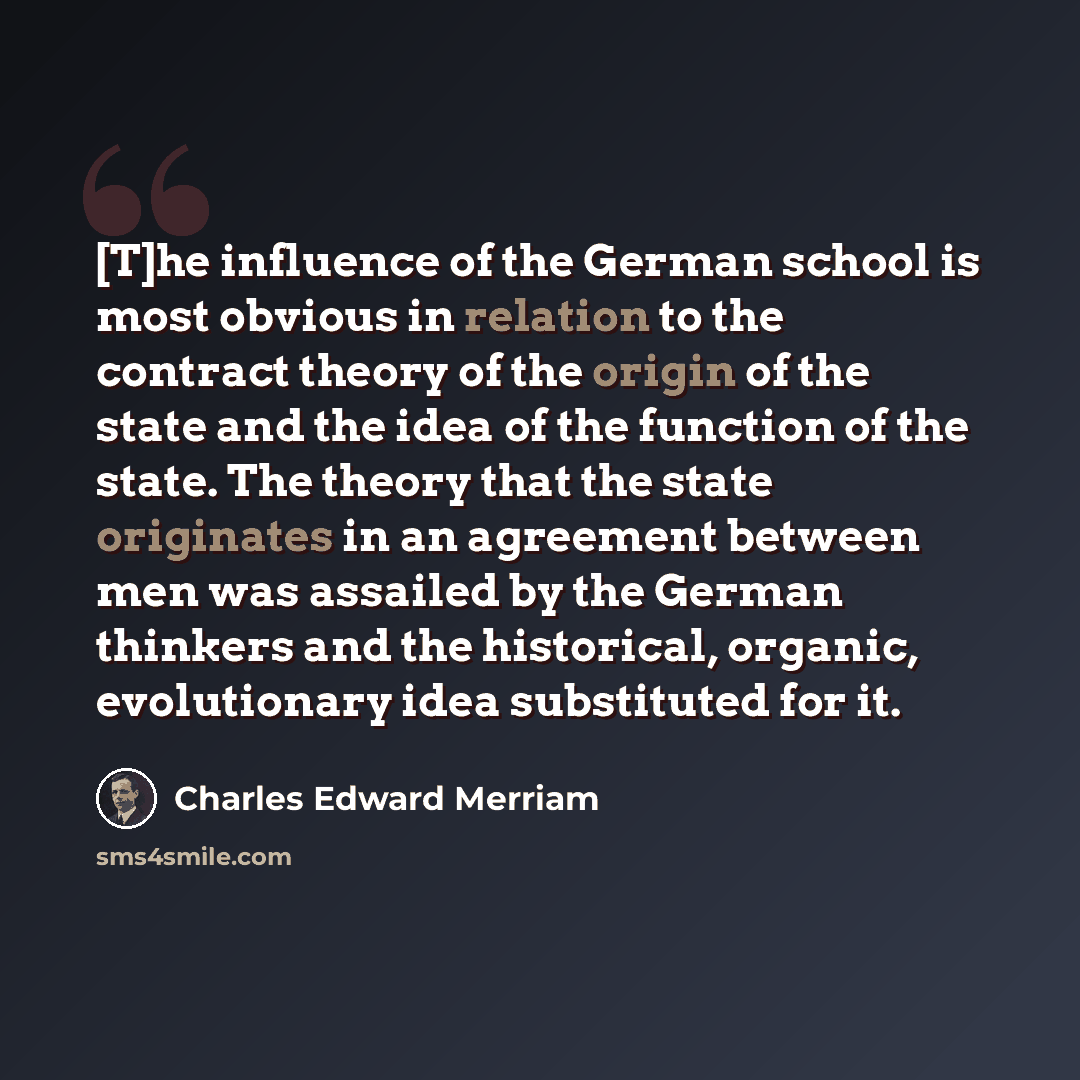 “[T]he influence of the German school is most obvious in relation to the contract theory of the origin of the state and the idea of the function of the state. The theory that the state originates in an agreement between men was assailed by the German thinkers and the historical, organic…” quote by Charles Edward Merriam