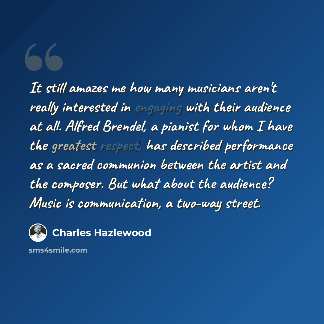 “It still amazes me how many musicians aren't really interested in engaging with their audience at all. Alfred Brendel, a pianist for whom I have the greatest respect, has described performance as a sacred communion between the artist and the composer. But what about the audience? Music is…” quote by Charles Hazlewood