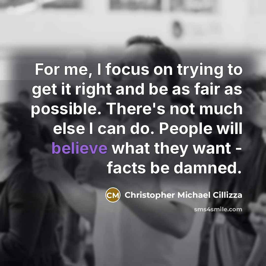 “For me, I focus on trying to get it right and be as fair as possible. There's not much else I can do. People will believe what they want - facts be damned.” quote by Christopher Michael Cillizza
