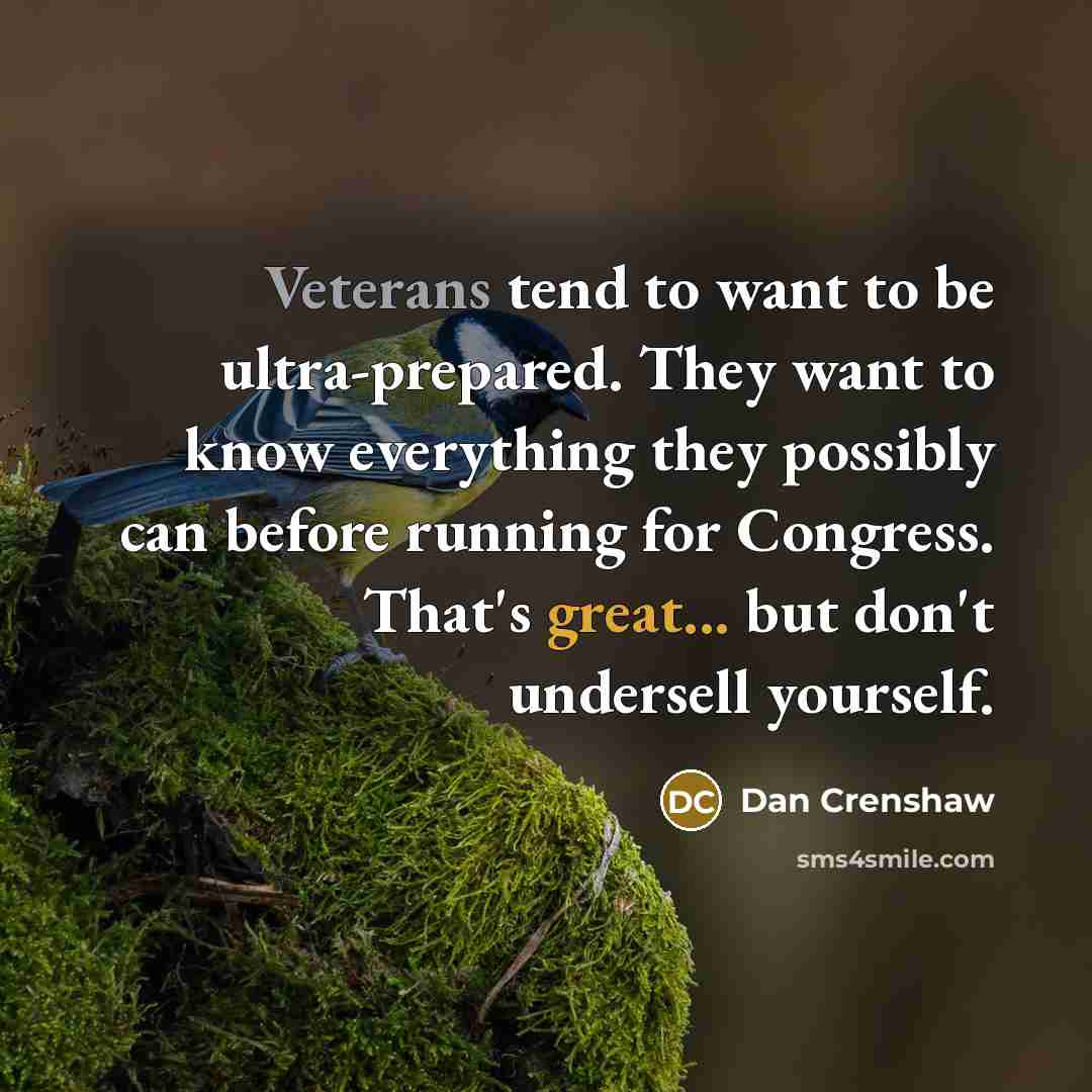 “Veterans tend to want to be ultra-prepared. They want to know everything they possibly can before running for Congress. That's great... but don't undersell yourself.” quote by Dan Crenshaw