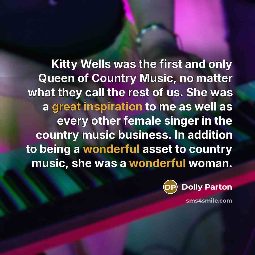 “Kitty Wells was the first and only Queen of Country Music, no matter what they call the rest of us. She was a great inspiration to me as well as every other female singer in the country music business. In addition to being a wonderful asset to country music, she was a wonderful woman.” quote by Dolly Parton