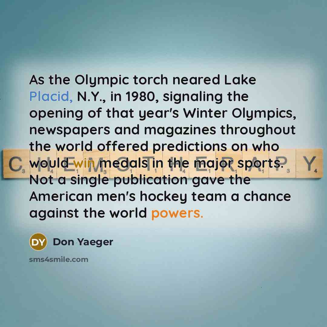 “As the Olympic torch neared Lake Placid, N.Y., in 1980, signaling the opening of that year's Winter Olympics, newspapers and magazines throughout the world offered predictions on who would win medals in the major sports. Not a single publication gave the American men's hockey team a chance against…” quote by Don Yaeger