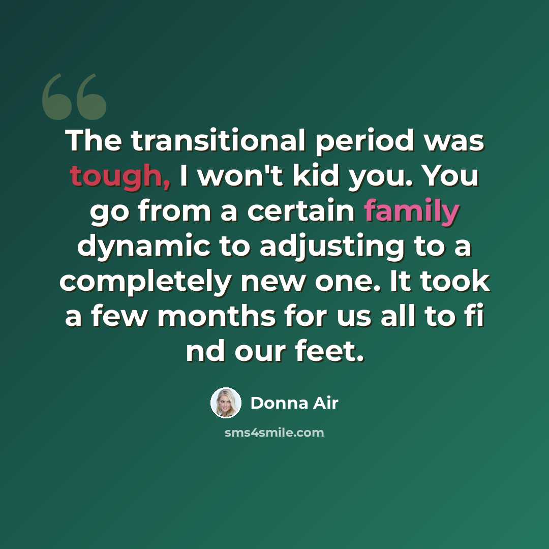 “The transitional period was tough, I won't kid you. You go from a certain family dynamic to adjusting to a completely new one. It took a few months for us all to fi nd our feet.” quote by Donna Air