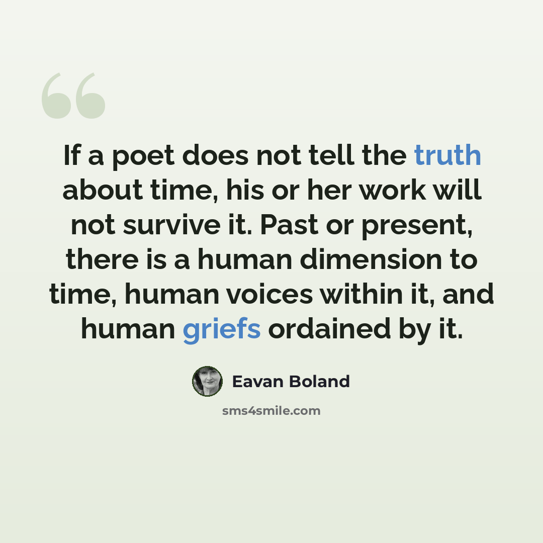“If a poet does not tell the truth about time, his or her work will not survive it. Past or present, there is a human dimension to time, human voices within it, and human griefs ordained by it.” quote by Eavan Boland