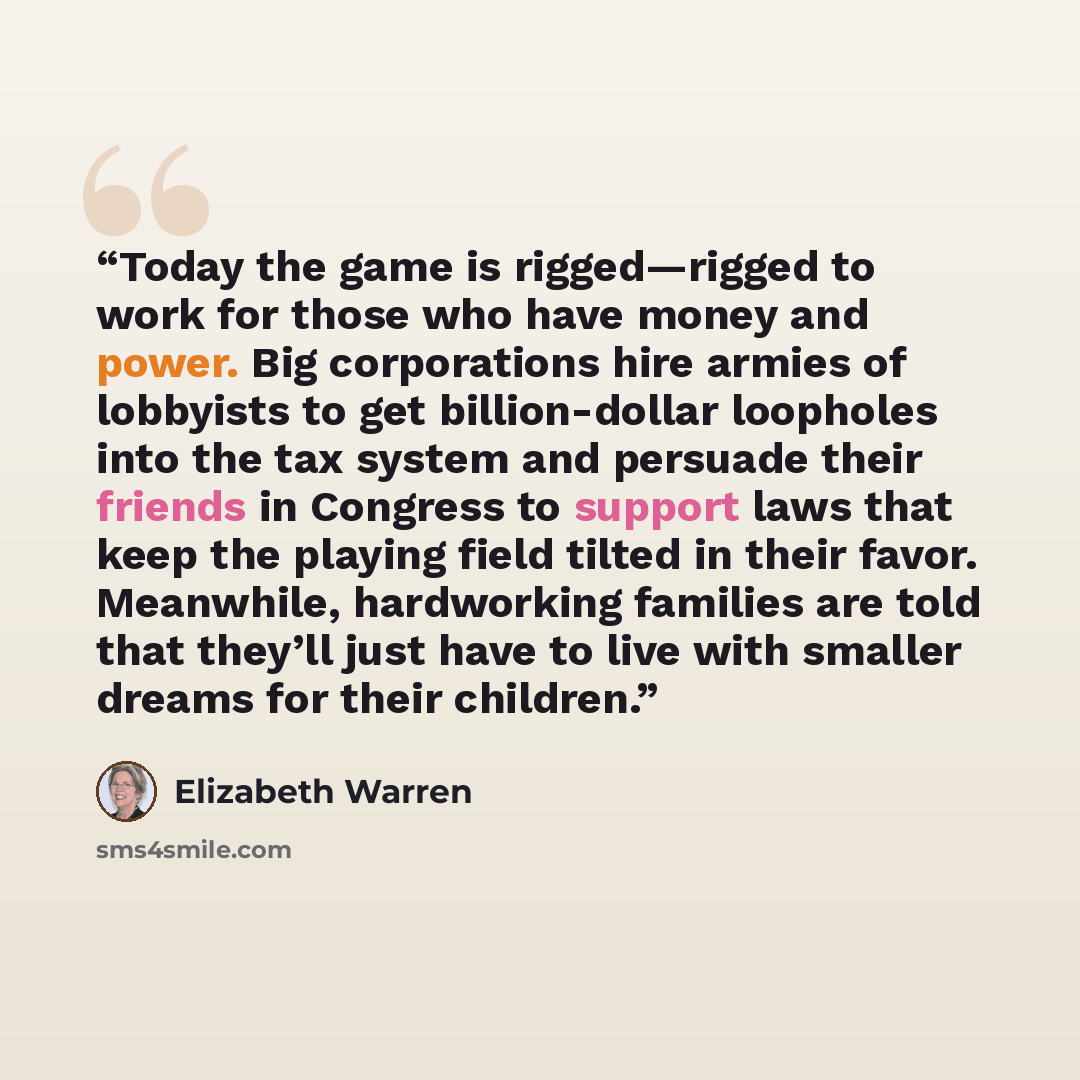 “Today the game is rigged—rigged to work for those who have money and power. Big corporations hire armies of lobbyists to get billion-dollar loopholes into the tax system and persuade their friends in Congress to support laws that keep the playing field tilted in their favor. Meanwhile, hardworking…” quote by Elizabeth Warren
