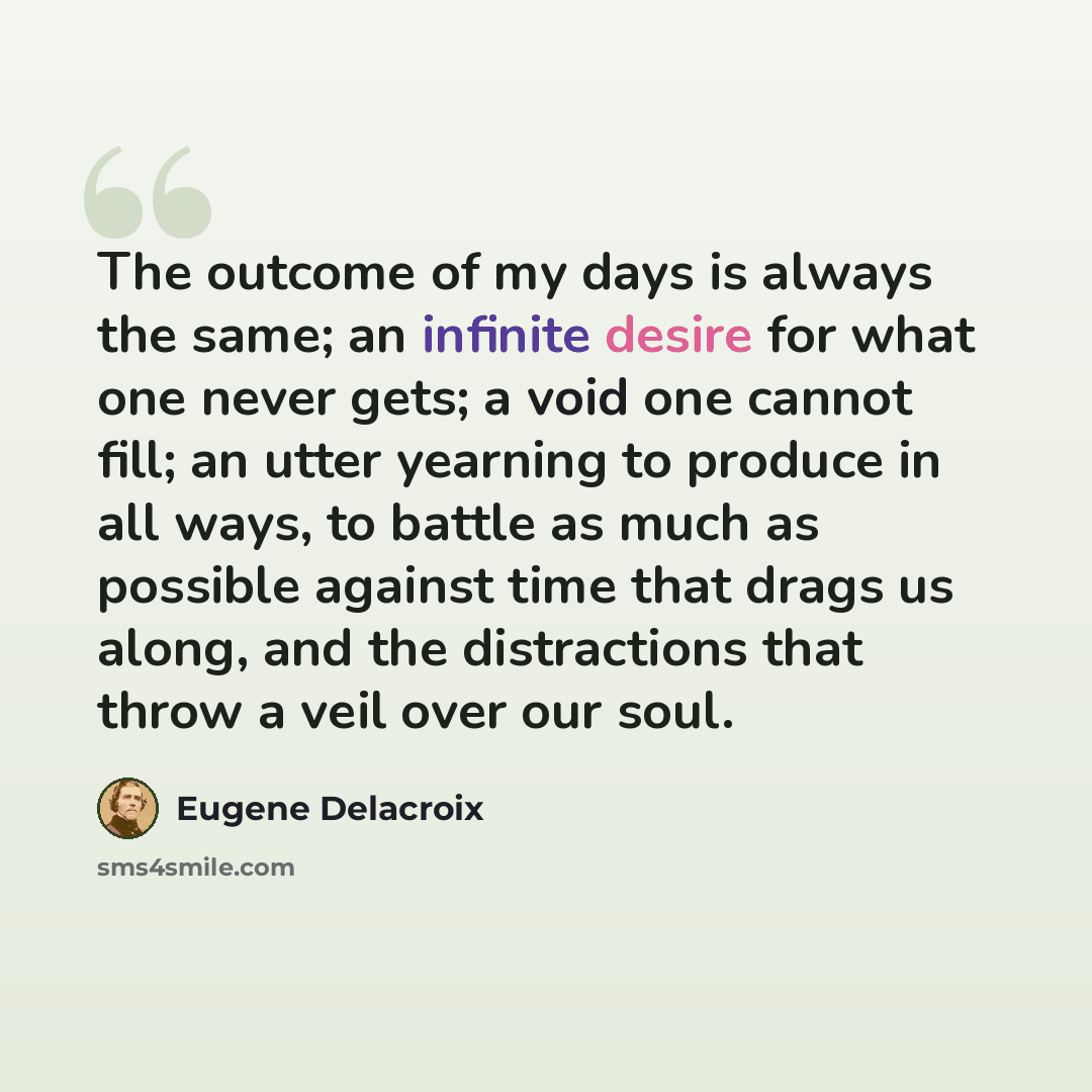 “The outcome of my days is always the same; an infinite desire for what one never gets; a void one cannot fill; an utter yearning to produce in all ways, to battle as much as possible against time that drags us along, and the distractions that throw a veil over our soul.” quote by Eugene Delacroix