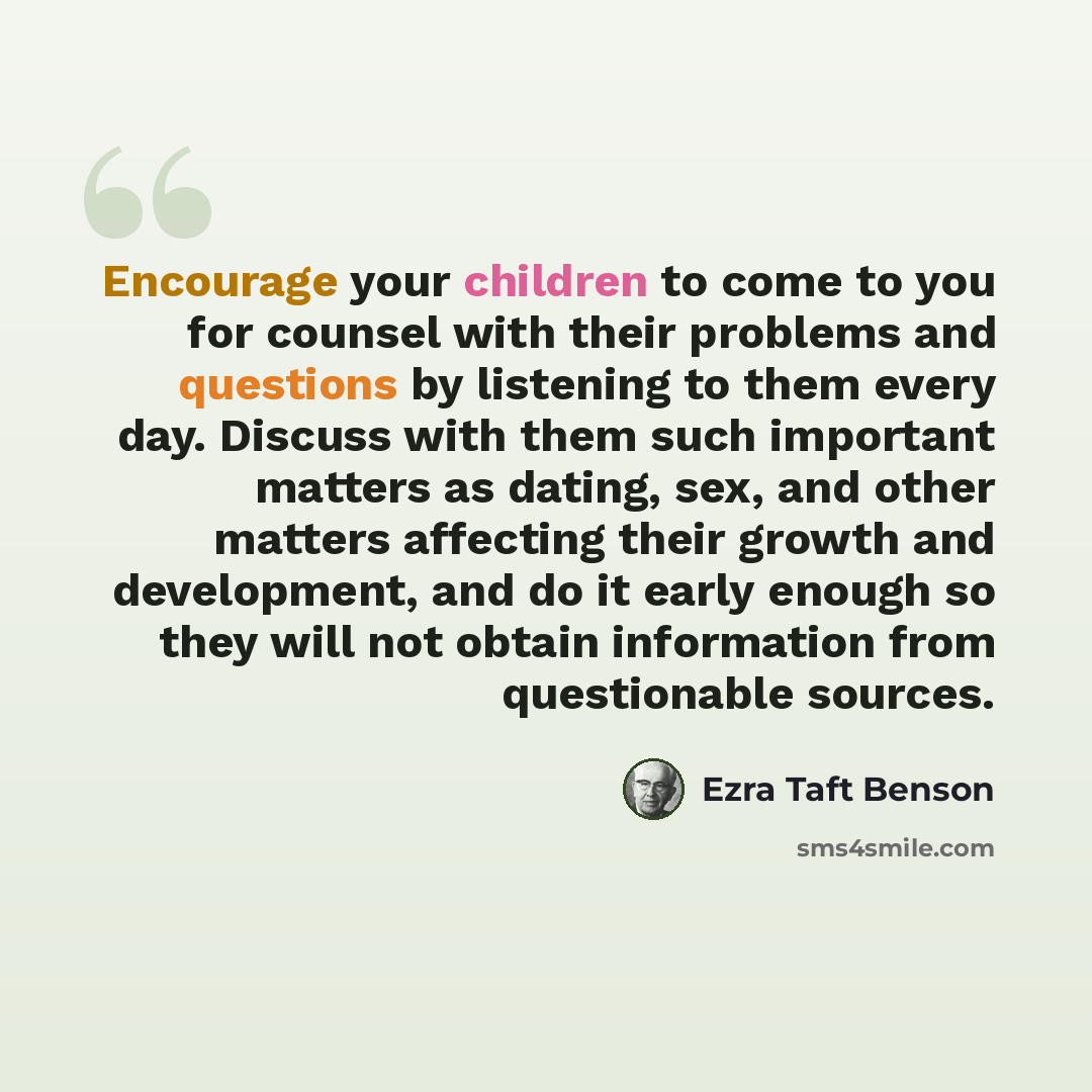 “Encourage your children to come to you for counsel with their problems and questions by listening to them every day. Discuss with them such important matters as dating, sex, and other matters affecting their growth and development, and do it early enough so they will not obtain information from…” quote by Ezra Taft Benson