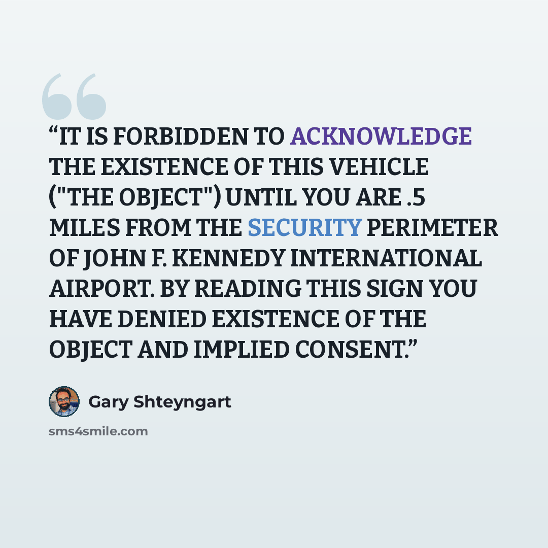 “IT IS FORBIDDEN TO ACKNOWLEDGE THE EXISTENCE OF THIS VEHICLE ("THE OBJECT") UNTIL YOU ARE .5 MILES FROM THE SECURITY PERIMETER OF JOHN F. KENNEDY INTERNATIONAL AIRPORT. BY READING THIS SIGN YOU HAVE DENIED EXISTENCE OF THE OBJECT AND IMPLIED CONSENT.” quote by Gary Shteyngart