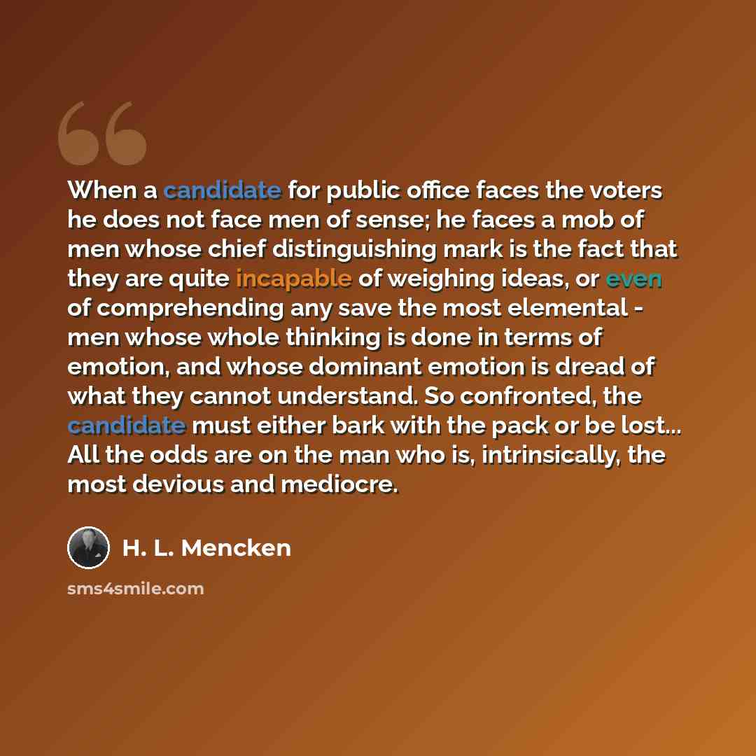 “When a candidate for public office faces the voters he does not face men of sense; he faces a mob of men whose chief distinguishing mark is the fact that they are quite incapable of weighing ideas, or even of comprehending any save the most elemental - men whose whole thinking is done in terms of…” quote by H. L. Mencken