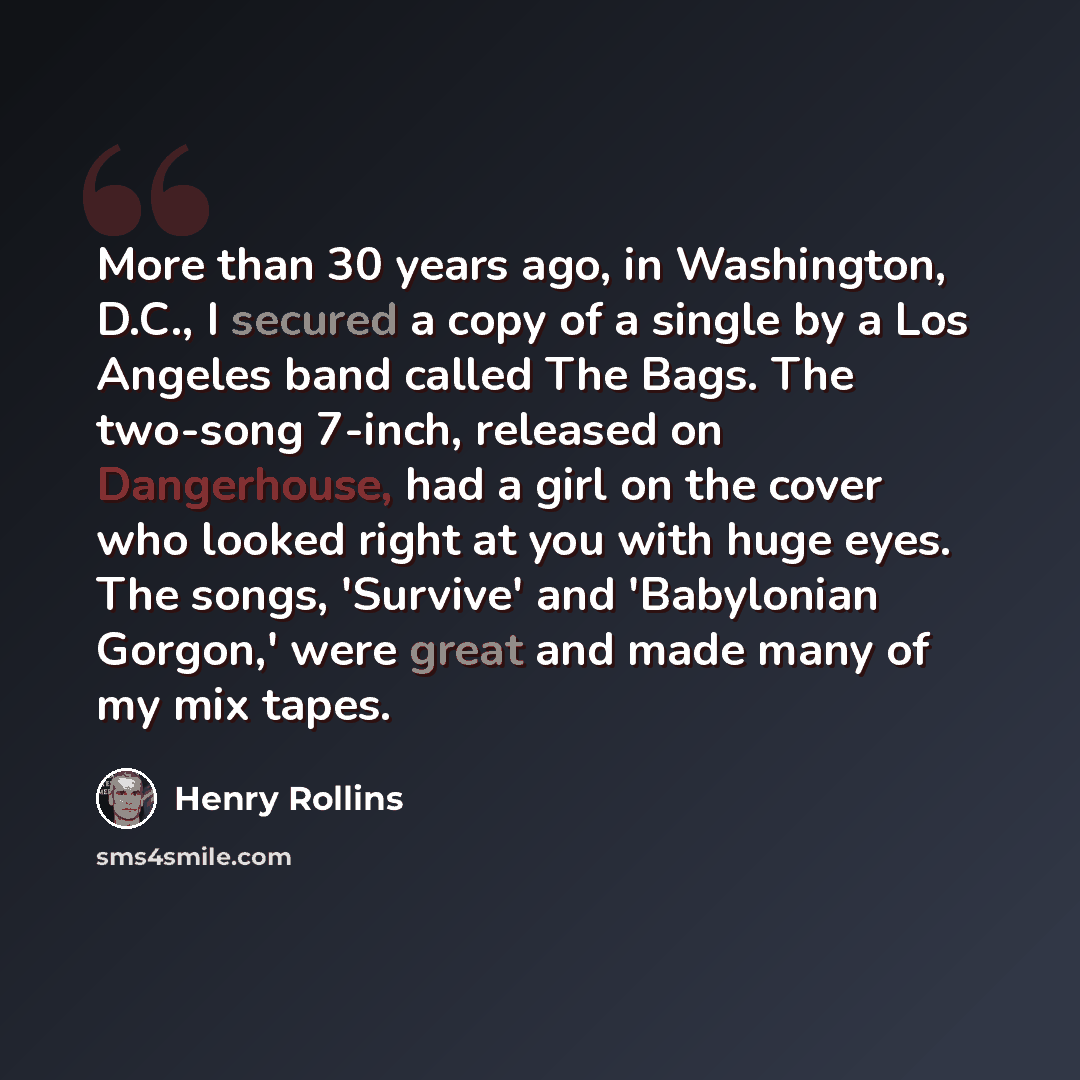 “More than 30 years ago, in Washington, D.C., I secured a copy of a single by a Los Angeles band called The Bags. The two-song 7-inch, released on Dangerhouse, had a girl on the cover who looked right at you with huge eyes. The songs, 'Survive' and 'Babylonian Gorgon,' were great and made many of…” quote by Henry Rollins