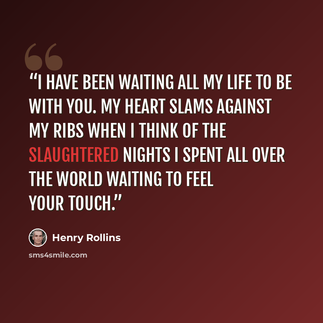 “I have been waiting all my life to be with you. My heart slams against my ribs when I think of the slaughtered nights I spent all over the world waiting to feel your touch.” quote by Henry Rollins