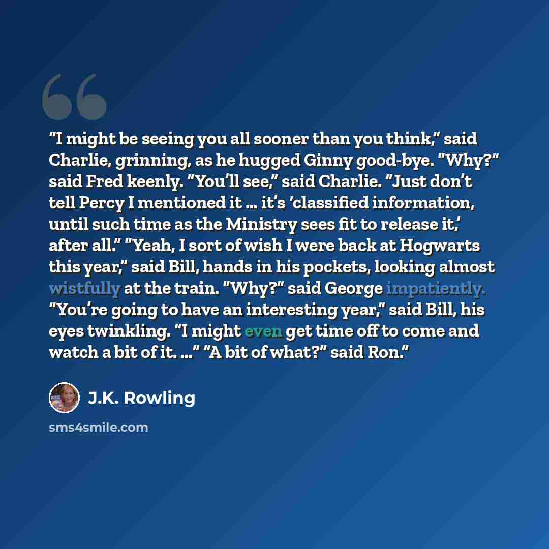 “I might be seeing you all sooner than you think,” said Charlie, grinning, as he hugged Ginny good-bye. “Why?” said Fred keenly. “You’ll see,” said Charlie. “Just don’t tell Percy I mentioned it … it’s ‘classified information, until such time as the Ministry sees fit to release it,’ after all.”…” quote by J.K. Rowling