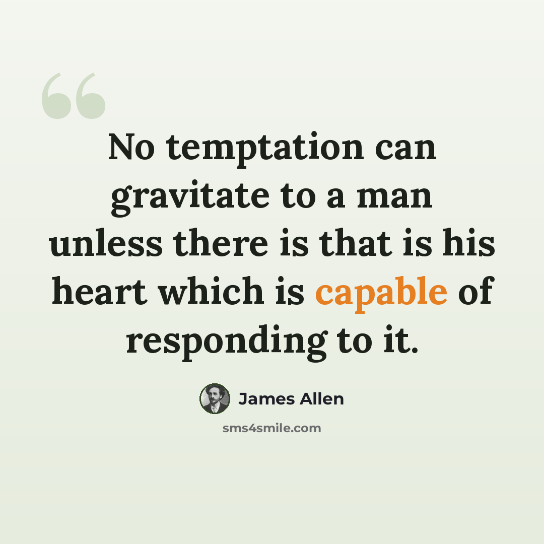 “No temptation can gravitate to a man unless there is that is his heart which is capable of responding to it.” quote by James Allen