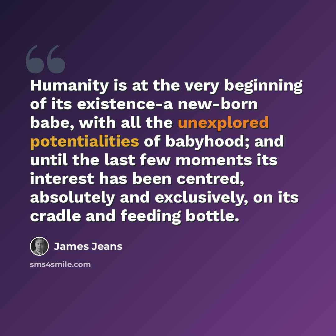 “Humanity is at the very beginning of its existence-a new-born babe, with all the unexplored potentialities of babyhood; and until the last few moments its interest has been centred, absolutely and exclusively, on its cradle and feeding bottle.” quote by James Jeans