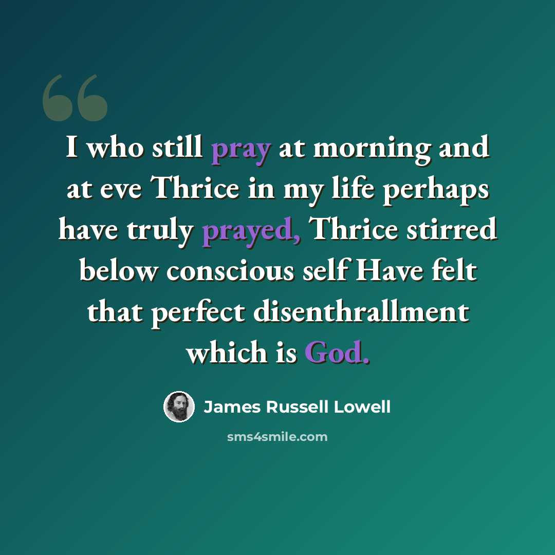 “I who still pray at morning and at eve Thrice in my life perhaps have truly prayed, Thrice stirred below conscious self Have felt that perfect disenthrallment which is God.” quote by James Russell Lowell