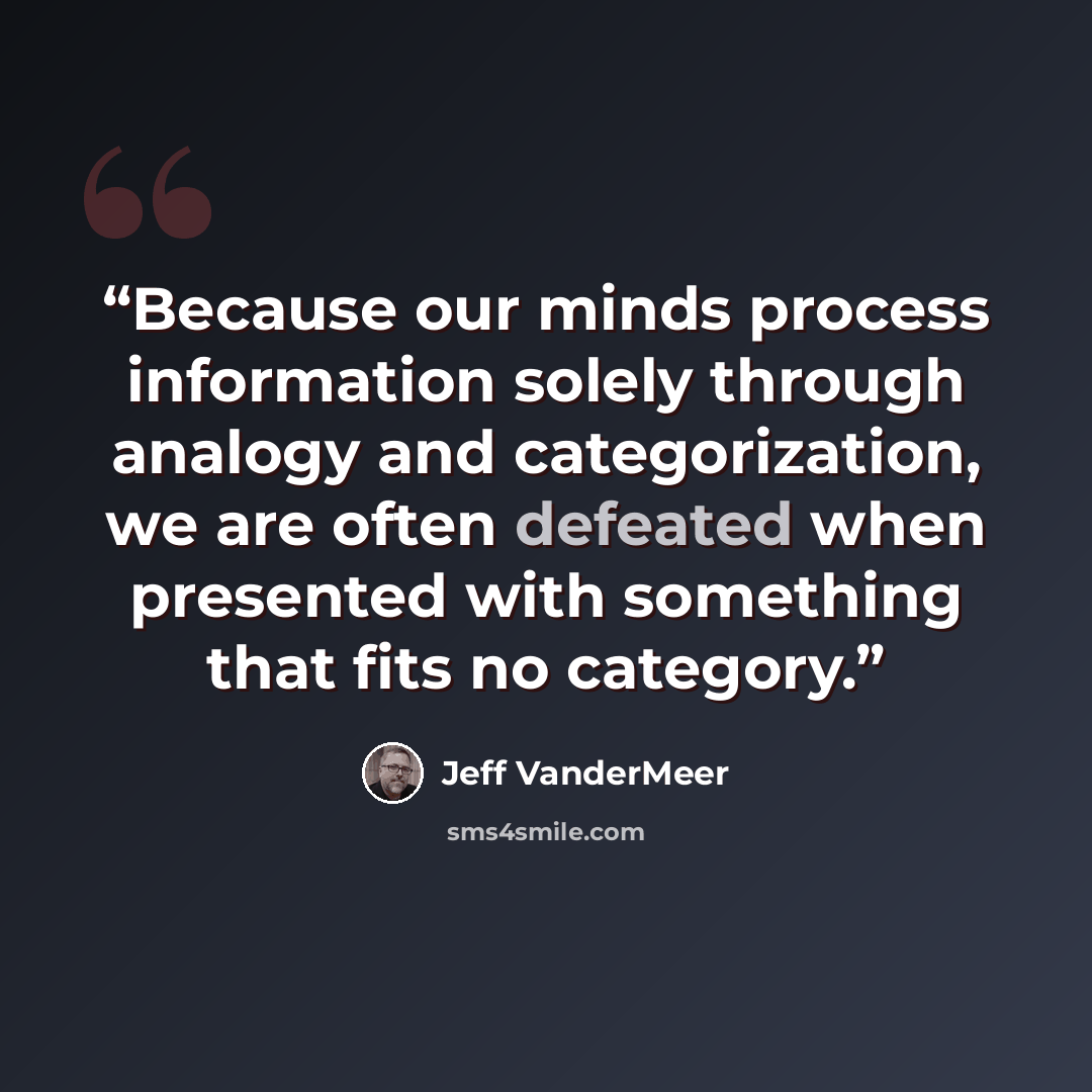 “Because our minds process information solely through analogy and categorization, we are often defeated when presented with something that fits no category.” quote by Jeff Vandermeer
