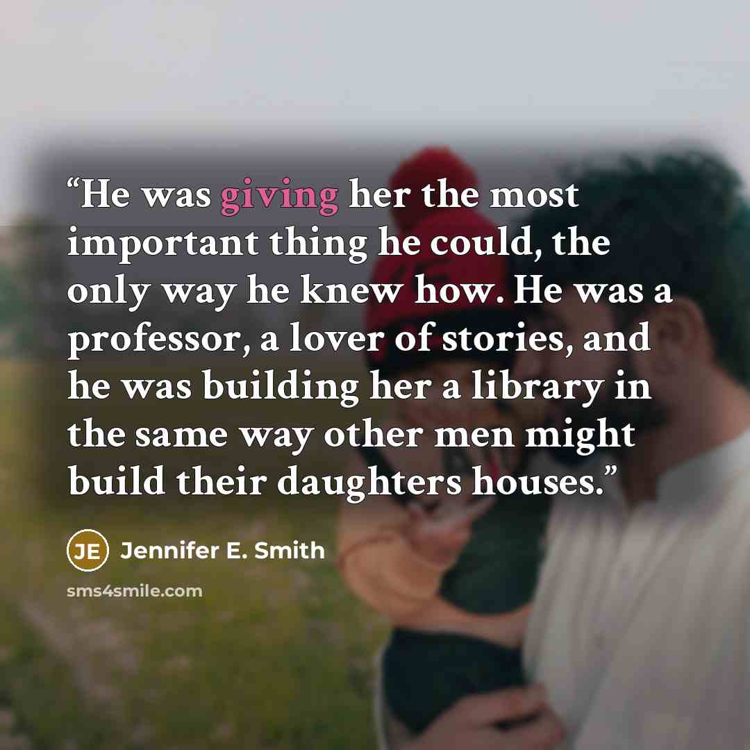 “He was giving her the most important thing he could, the only way he knew how. He was a professor, a lover of stories, and he was building her a library in the same way other men might build their daughters houses.” quote by Jennifer E. Smith