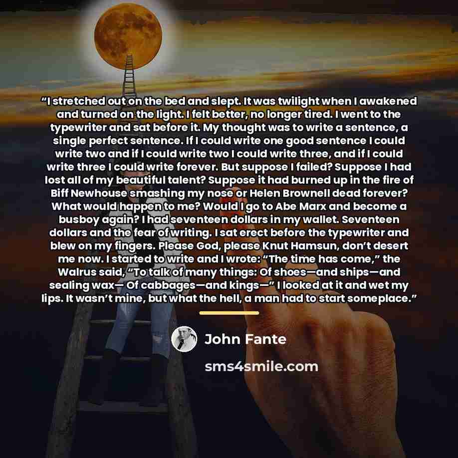 “I stretched out on the bed and slept. It was twilight when I awakened and turned on the light. I felt better, no longer tired. I went to the typewriter and sat before it. My thought was to write a sentence, a single perfect sentence. If I could write one good sentence I could write two and if I…” quote by John Fante