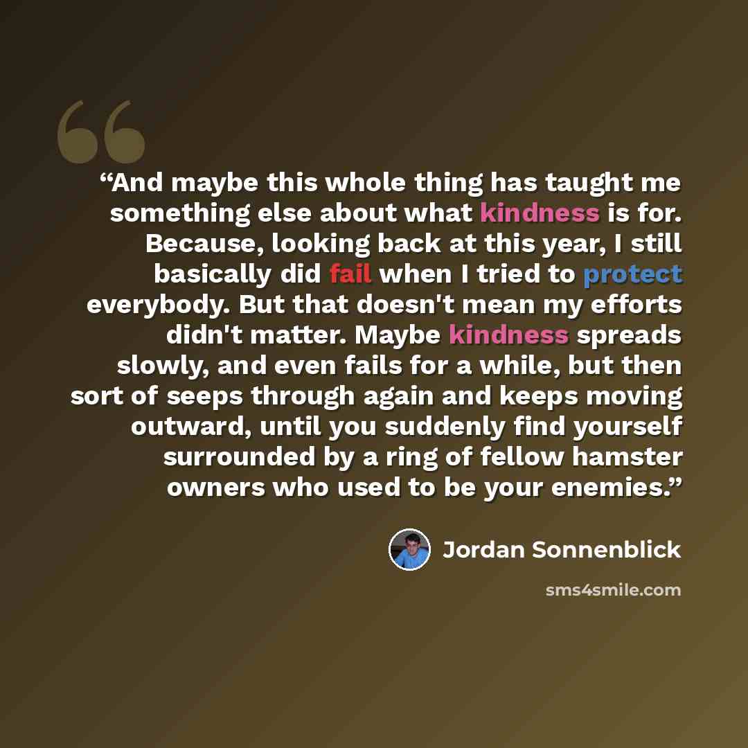 “And maybe this whole thing has taught me something else about what kindness is for. Because, looking back at this year, I still basically did fail when I tried to protect everybody. But that doesn't mean my efforts didn't matter. Maybe kindness spreads slowly, and even fails for a while, but then…” quote by Jordan Sonnenblick