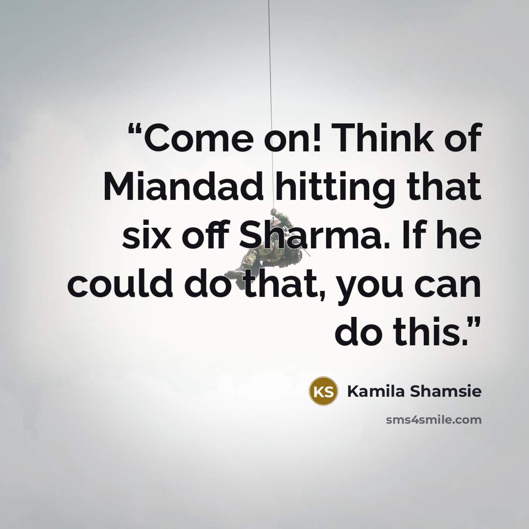 “Come on! Think of Miandad hitting that six off Sharma. If he could do that, you can do this.” quote by Kamila Shamsie