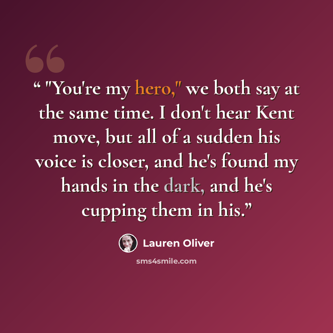 “"You're my hero," we both say at the same time. I don't hear Kent move, but all of a sudden his voice is closer, and he's found my hands in the dark, and he's cupping them in his.” quote by Lauren Oliver