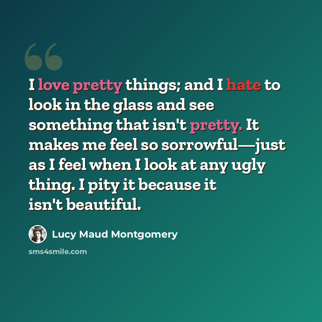 “I love pretty things; and I hate to look in the glass and see something that isn't pretty. It makes me feel so sorrowful—just as I feel when I look at any ugly thing. I pity it because it isn't beautiful.” quote by Lucy Maud Montgomery