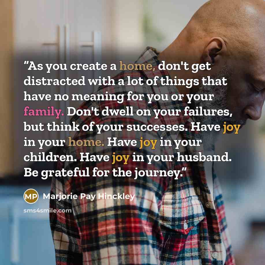 “As you create a home, don't get distracted with a lot of things that have no meaning for you or your family. Don't dwell on your failures, but think of your successes. Have joy in your home. Have joy in your children. Have joy in your husband. Be grateful for the journey.” quote by Marjorie Pay Hinckley