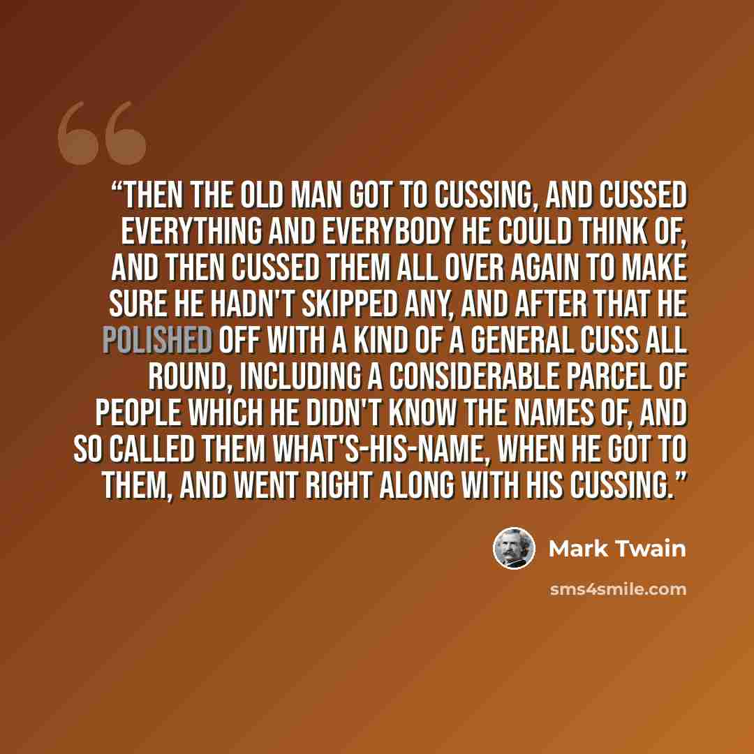 “Then the old man got to cussing, and cussed everything and everybody he could think of, and then cussed them all over again to make sure he hadn't skipped any, and after that he polished off with a kind of a general cuss all round, including a considerable parcel of people which he didn't know the…” quote by Mark Twain