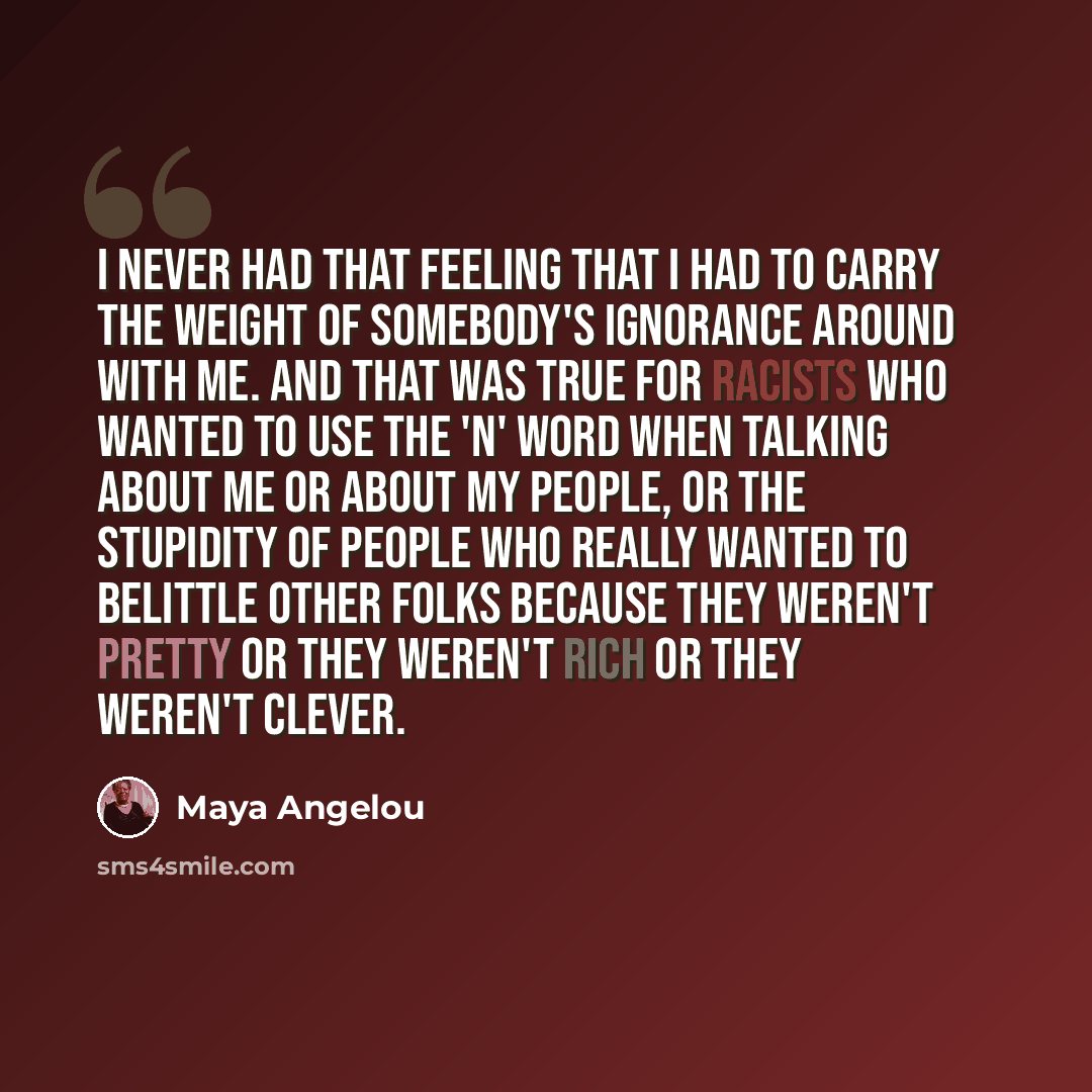 “I never had that feeling that I had to carry the weight of somebody's ignorance around with me. And that was true for racists who wanted to use the 'n' word when talking about me or about my people, or the stupidity of people who really wanted to belittle other folks because they weren't pretty or…” quote by Maya Angelou