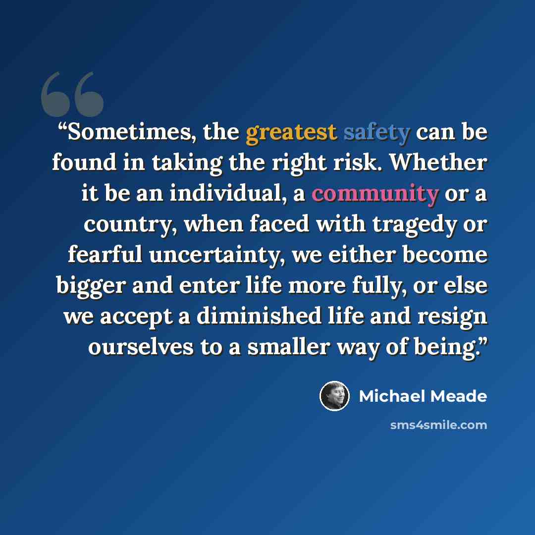 “Sometimes, the greatest safety can be found in taking the right risk. Whether it be an individual, a community or a country, when faced with tragedy or fearful uncertainty, we either become bigger and enter life more fully, or else we accept a diminished life and resign ourselves to a smaller way…” quote by Michael Meade