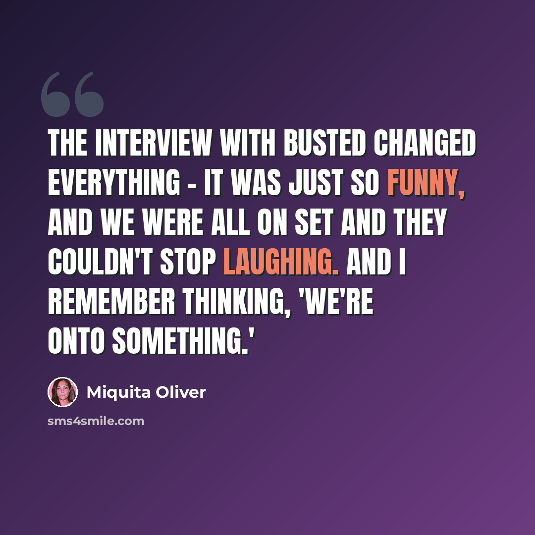 “The interview with Busted changed everything - it was just so funny, and we were all on set and they couldn't stop laughing. And I remember thinking, 'We're onto something.'” quote by Miquita Oliver