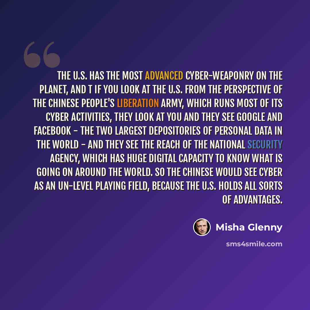“The U.S. has the most advanced cyber-weaponry on the planet, and t if you look at the U.S. from the perspective of the Chinese People's Liberation Army, which runs most of its cyber activities, they look at you and they see Google and Facebook - the two largest depositories of personal data in the…” quote by Misha Glenny